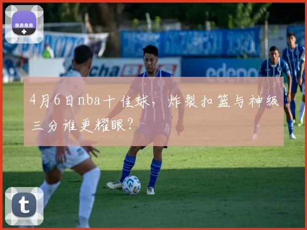 4月6日nba十佳球，炸裂扣篮与神级三分谁更耀眼？