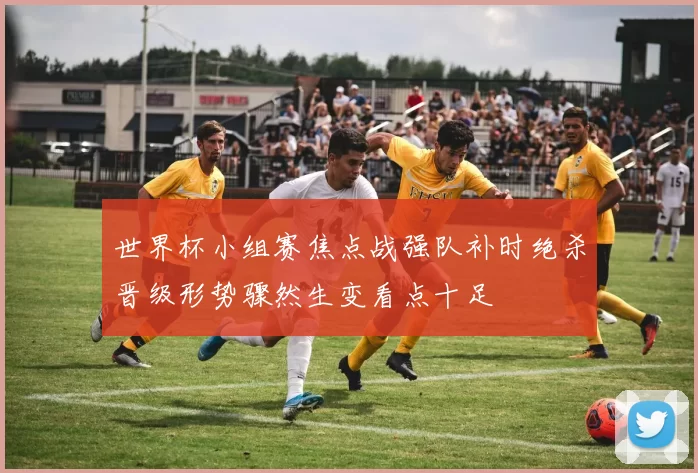 世界杯小组赛焦点战强队补时绝杀晋级形势骤然生变看点十足