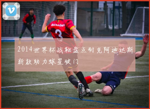 2014世界杯战靴盘点耐克阿迪达斯新款助力球星破门