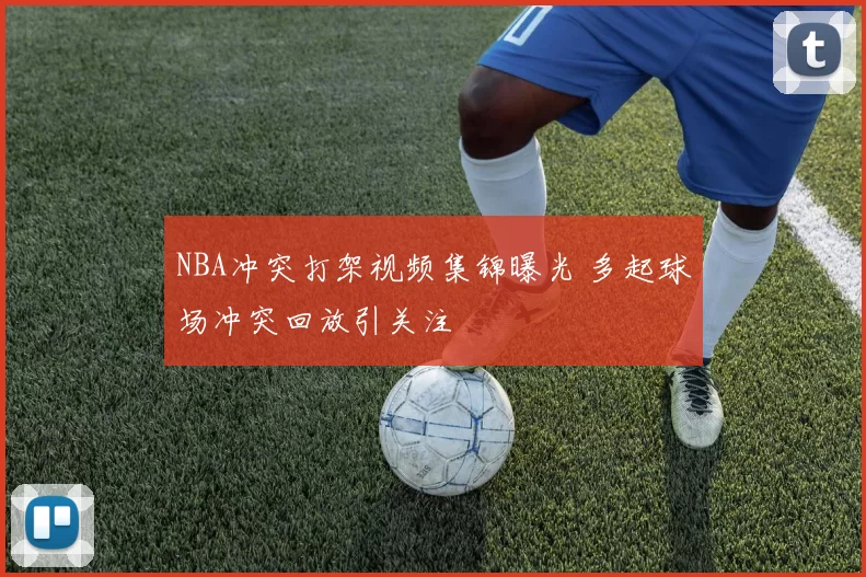 NBA冲突打架视频集锦曝光 多起球场冲突回放引关注