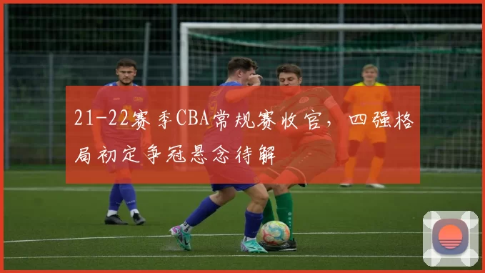 21-22赛季CBA常规赛收官,四强格局初定争冠悬念待解