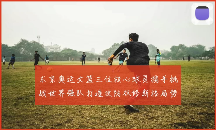 东京奥运女篮三位核心球员携手挑战世界强队打造攻防双修新格局势