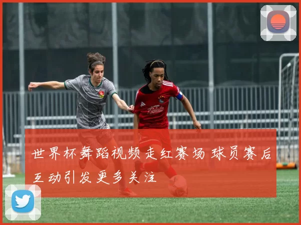 世界杯舞蹈视频走红赛场 球员赛后互动引发更多关注