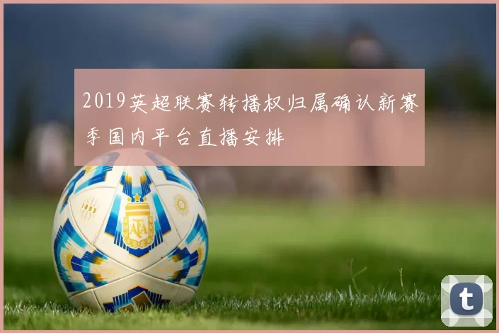 2019英超联赛转播权归属确认新赛季国内平台直播安排