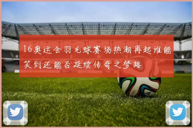 16奥运会羽毛球赛场热潮再起谁能笑到还能否延续传奇之梦路