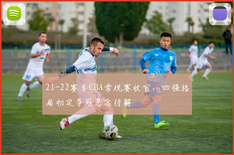 21-22赛季CBA常规赛收官，四强格局初定争冠悬念待解