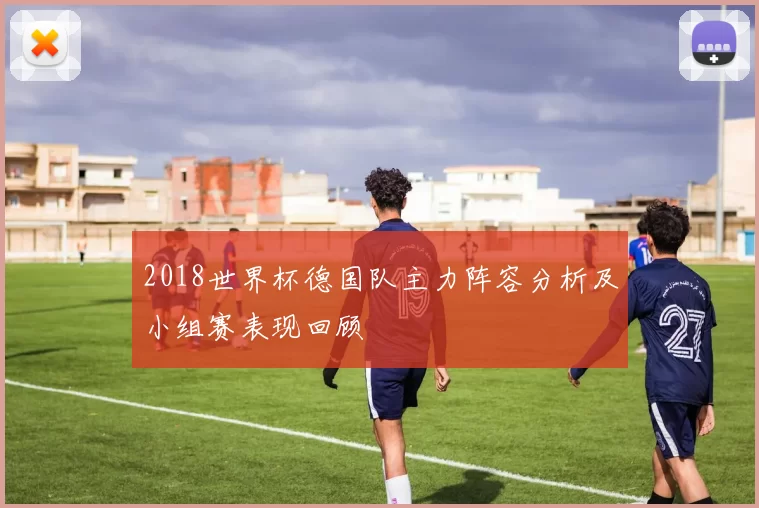 2018世界杯德国队主力阵容分析及小组赛表现回顾