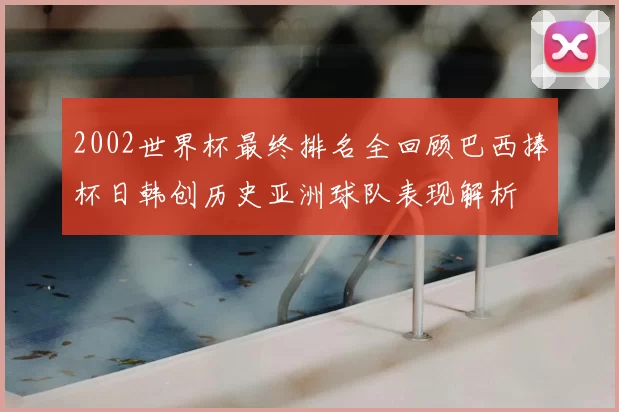 2002世界杯最终排名全回顾巴西捧杯日韩创历史亚洲球队表现解析